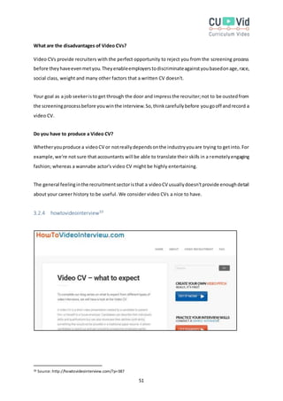51
What are the disadvantages of Video CVs?
Video CVs provide recruiters with the perfect opportunity to reject you from the screening process
before theyhaveevenmetyou.Theyenableemployerstodiscriminateagainstyoubasedonage,race,
social class, weight and many other factors that a written CV doesn't.
Your goal as a job seekeristo get through the door and impressthe recruiter;not to be oustedfrom
the screeningprocessbefore youwinthe interview.So,thinkcarefullybefore yougooff andrecord a
video CV.
Do you have to produce a Video CV?
Whetheryouproduce a videoCV or notreallydependsonthe industryyouare trying to getinto.For
example,we're not sure that accountants will be able to translate their skills in a remotelyengaging
fashion; whereas a wannabe actor's video CV might be highly entertaining.
The general feelinginthe recruitmentsectoristhat a videoCV usuallydoesn'tprovide enoughdetail
about your career history to be useful. We consider video CVs a nice to have.
3.2.4 howtovideointerview39
39 Source:http://howtovideointerview.com/?p=387
 