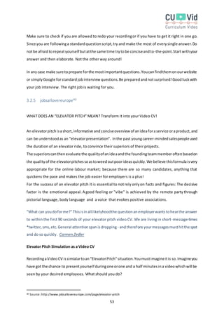 53
Make sure to check if you are allowed to redo your recordingor if you have to get it right in one go.
Since you are followinga standardquestionscript,try and make the most of everysingle answer.Do
notbe afraidtorepeatyourselfbutatthe same time trytobe conciseandto-the-point.Startwithyour
answer and then elaborate. Not the other way around!
In anycase make sure toprepare forthe most importantquestions.Youcanfindthemonourwebsite
or simplyGoogle forstandardjobinterview questions.Be preparedandnotsurprised!Goodluckwith
your job interview. The right job is waiting for you.
3.2.5 jobsallovereurope40
WHAT DOES AN “ELEVATOR PITCH” MEAN? Transform it into your Video CV!
An elevatorpitchisashort,informative andconciseoverview of anidea foraservice oraproduct,and
can be understoodas an "elevatorpresentation". Inthe past youngcareer-mindedsalespeopleused
the duration of an elevator ride, to convince their superiors of their projects.
The superiorscanthenevaluate the qualityof anideaandthe foundingteammember oftenbasedon
the qualityof the elevatorpitchessoastoweedoutpoorideasquickly. We believe thisformulaisvery
appropriate for the online labour market; because there are so many candidates, anything that
quickens the pace and makes the job easier for employers is a plus!
For the success of an elevator pitch it is essential to not rely only on facts and figures: The decisive
factor is the emotional appeal. A good feeling or "vibe" is achieved by the remote party through
pictorial language, body language and a voice that evokes positive associations.
"What can youdoforme?"Thisisinall likelyhoodthe questionanemployerwantstohearthe answer
to within the first 90 seconds of your elevator pitch video CV. We are living in short-message-times
*twitter, sms,etc.General attentionspanisdropping - andtherefore yourmessagesmusthitthe spot
and do so quickly. Carmen Zedler
Elevator Pitch Simulation as a Video CV
RecordingaVideoCV issimialartoan“ElevatorPitch”situation.Youmustimagineitis so.Imagineyou
have got the chance to presentyourself duringone orone and a half minutesina videowhichwill be
seen by your desired employees. What should you do?
40 Source:http://www.jobsallovereurope.com/page/elevator-pitch
 