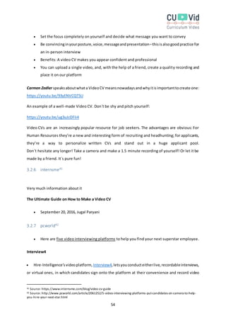 54
 Set the focus completely on yourself and decide what message you want to convey
 Be convincinginyourposture,voice,messageandpresentation–thisisalsogoodpractice for
an in-person interview
 Benefits: A video CV makes you appear confident and professional
 You can upload a single video, and, with the help of a friend, create a quality recording and
place it on our platform
Carmen Zedler speaksaboutwhata VideoCV meansnowadaysandwhyitisimportanttocreate one:
https://youtu.be/93yENVCQT5U
An example of a well-made Video CV. Don´t be shy and pitch yourself:
https://youtu.be/ug3uJcOFIi4
Video CVs are an increasingly popular resource for job seekers. The advantages are obvious: For
Human Resources they’re a new and interesting form of recruiting and headhunting; for applicants,
they’re a way to personalize written CVs and stand out in a huge applicant pool.
Don´t hesitate any longer! Take a camera and make a 1.5 minute recording of yourself! Or let it be
made by a friend. It´s pure fun!
3.2.6 internsme41
Very much information about it
The Ultimate Guide on How to Make a Video CV
 September 20, 2016, Jugal Paryani
3.2.7 pcworld42
 Here are five video interviewing platforms to help you find your next superstar employee.
Interview4
 Hire-Intelligence’svideoplatform, Interview4,letsyouconducteitherlive,recordableinterviews,
or virtual ones, in which candidates sign onto the platform at their convenience and record video
41 Source:https://www.internsme.com/blog/video-cv-guide
42 Source:http://www.pcworld.com/article/2061252/5-video-interviewing-platforms-put-candidates-on-camera-to-help-
you-hire-your-next-star.html
 