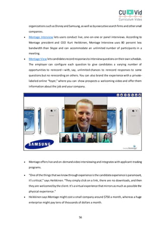 56
organizationssuchasDisneyandSamsung,aswell asbyexecutivesearchfirmsandothersmall
companies.
 Montage Interview lets users conduct live, one-on-one or panel interviews. According to
Montage president and CEO Kurt Heikkinen, Montage Interview uses 80 percent less
bandwidth than Skype and can accommodate an unlimited number of participants in a
meeting.
 Montage View letscandidatesrecordresponsestointerviewquestionsontheirownschedule.
The employer can configure each question to give candidates a varying number of
opportunities to rerecord—with, say, unlimited chances to rerecord responses to some
questions but no rerecording on others. You can also brand the experience with a private-
labeled online “foyer,” where you can show prospects a welcoming video and offer them
information about the job and your company.
 Montage offerslive andon-demandvideointerviewingandintegrateswithapplicant-tracking
programs.
 “One of the thingsthatwe knowthroughexperienceisthe candidateexperienceisparamount,
it’s critical,” says Heikkinen. “They simply click on a link, there are no downloads, and then
theyare welcomedbythe client.It’savirtual experience thatmirrorsasmuch as possible the
physical experience.”
 Heikkinensays Montage might cost a small company around $750 a month, whereas a huge
enterprise might pay tens of thousands of dollars a month.
 