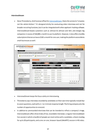 57
InterviewStream
 Steve Throneberry,chiefrevenue officerfor InterviewStream,likensthe service to“a toaster,
not the whole kitchen.” It’s designed strictly for conducting video interviews and not for
broader recruiting functions,but it can be integratedwith other applicant-tracking software.
InterviewStream boasts customers such as Johnson & Johnson and Dell, and charges big
companies in excess of $10,000 a month to use its platform. However, it also offersmonthly
subscriptionsthatare as lowas $150 a monthfor one user,makingthe platformaccessibleto
small businesses as well.
 InterviewStream keeps the focus solely on interviewing.
 Throneberry says interviews recorded by candidates on their own time typically include four
to sevenquestions,eachwitha 1- to 2-minute response length.The hiringcompanysets the
number of opportunities to rerecord.
 In addition to prerecorded interviews that can be branded to reflect a company’s image,
InterviewStream offers three kinds of live, recordable interviews: a regular InterviewStream
live session in which a handful of people can meet online with a candidate; a Zoom meeting
for up to 20 participants; and a one-on-one, browser-based (WebRTC) session in HD video.
 