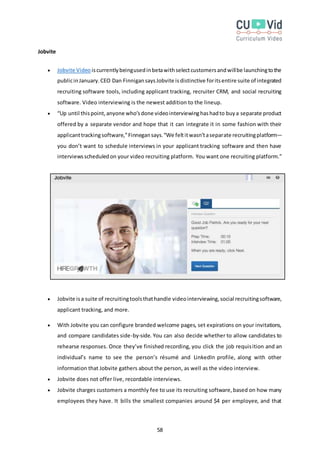 58
Jobvite
 Jobvite Video iscurrentlybeingusedinbetawithselectcustomersandwillbe launchingtothe
publicinJanuary.CEO Dan FinnigansaysJobvite isdistinctive foritsentire suite of integrated
recruiting software tools, including applicant tracking, recruiter CRM, and social recruiting
software. Video interviewing is the newest addition to the lineup.
 “Up until thispoint,anyone who’sdone videointerviewinghashadto buya separate product
offered by a separate vendor and hope that it can integrate it in some fashion with their
applicanttrackingsoftware,”Finnegansays.“We feltitwasn’taseparate recruitingplatform—
you don’t want to schedule interviews in your applicant tracking software and then have
interviewsscheduledon your video recruiting platform. You want one recruiting platform.”
 Jobvite isa suite of recruitingtoolsthathandle videointerviewing,social recruitingsoftware,
applicant tracking, and more.
 With Jobvite you can configure branded welcome pages, set expirations on your invitations,
and compare candidates side-by-side. You can also decide whether to allow candidates to
rehearse responses. Once they’ve finished recording, you click the job requisition and an
individual’s name to see the person’s résumé and LinkedIn profile, along with other
information that Jobvite gathers about the person, as well as the video interview.
 Jobvite does not offer live, recordable interviews.
 Jobvite charges customers a monthly fee to use its recruiting software,based on how many
employees they have. It bills the smallest companies around $4 per employee, and that
 