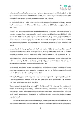 6
As far as new forms of work organisationare concerned, part-time workis still limited (only9.7 % of
total employmentcomparedto19.3 % forthe EU-28), and isparticularlyunderusedbywomen(12%)
compared to the average of 31.7 % female employment at EU-28 level.
At the end of February 2016 there were 575 999 people registered as unemployed with the
EmploymentServices,with48%menand52 % women.Of these,46.5% hadbeenregisteredformore
than a year.
Around 4 % of registered unemployed were foreign nationals. According to the figures available for
mainlandPortugal,there was a notable fall in their number from 29 156 in January 2015 to 26 430 in
January2016. 5 056 were EUcitizens(particularlyfromRomania,BulgariaandSpain),while4226 were
fromcountriesof EasternEurope (particularlythe Ukraine andMoldova).There werealsoover14 600
registeredunemployedfromPortuguese-speakingcountries,especiallyBrazil (6636) and Cape Verde
(3 318).
A sectoral analysis of employed labour in the fourth quarter of 2015 gives an idea of the country’s
employment profile: agriculture, animal production, hunting and forestry represent 7.1 % of the
employed population; industry, the building trade, power and water 24.4 %; and services 68.5 %.
The tertiary sector continues to assume greater importance, particularly vehicle trade and repair;
hotels and catering (21.3 % of total employment), and public administration and defence; social
security; education; health and social support services (24%).
In the servicessector,vehicle trade andrepair,hotelsandcateringcreatedthe mostjobs,particularly
in the large metropolitan areas, registering the greatest year-on-year rise in employment in services
with 27 400 more jobs in the fourth quarter of 2015.
Industry,building,powerandwater,whichhavebeenrecoveringsincethe beginningof2014,recorded
a year-on-yearincrease of almost39 000 jobs,and the buildingsectoraccountedfor 6 900 more jobs
than in the same quarter of the previous year.
The manufacturing industry (representing 17 % of all jobs), which is not one of the most dynamic
sectors of the Portuguese economy, has been modernising, with some industrial sectors being
significant not only in terms of employment (as regards quantity and the skills required),but also in
terms of their contribution to the creation of wealth in the country, particularly because they are
export-oriented:
informationandcommunicationtechnologies,withalarge numberof small andmedium-sized
enterprisesdeveloping software, for example, or working in innovative cutting-edge technologies;
 
