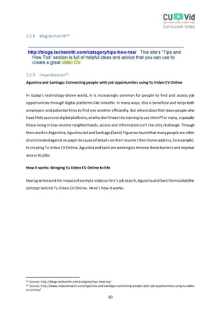60
3.2.8 Blog techsmith43
3.2.9 impactbeacon44
Agustina and Santiago: Connecting people with job opportunities using Tu Video CV Online
In today’s technology-driven world, it is increasingly common for people to find and access job
opportunities through digital platforms like LinkedIn. In many ways, this is beneficial and helps both
employers and potential hires to findone another efficiently. But where does that leave people who
have little accesstodigital platforms,orwhodon’thave the trainingtouse them?Formany,especially
those living in low-income neighborhoods, access and information isn’t the only challenge. Through
theirworkin Argentina,AgustinaJaitandSantiago(Santi) Figueroafoundthatmanypeople are often
discriminatedagainstonpaperbecause of detailsontheirresume (theirhome address,forexample).
In creatingTu VideoCV Online,AgustinaandSanti are workingto remove these barriersandimprove
access to jobs.
How it works: Bringing Tu Video CV Online to life
Havingwitnessedthe impactof asimple videoonEric’sjobsearch,AgustinaandSanti formulatedthe
concept behind Tu Video CV Online. Here’s how it works:
43 Source:http://blogs.techsmith.com/category/tips-how-tos/
44 Source:http://www.impactbeacon.com/agustina-and-santiago-connecting-people-with-job-opportunities-using-tu-video-
cv-online/
 