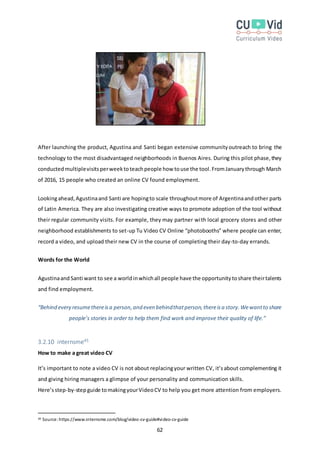 62
After launching the product, Agustina and Santi began extensive communityoutreach to bring the
technology to the most disadvantaged neighborhoods in Buenos Aires. During this pilot phase,they
conductedmultiplevisitsperweektoteachpeople how touse the tool.FromJanuarythrough March
of 2016, 15 people who created an online CV found employment.
Lookingahead,Agustinaand Santi are hopingto scale throughoutmore of Argentinaandother parts
of Latin America. They are also investigating creative ways to promote adoption of the tool without
their regular community visits. For example, they may partner with local grocery stores and other
neighborhood establishments to set-up Tu Video CV Online “photobooths” where people can enter,
record a video, and upload their new CV in the course of completing their day-to-day errands.
Words for the World
Agustinaand Santi want to see a worldinwhichall people have the opportunitytoshare theirtalents
and find employment.
“Behind every resumethereisa person,and even behindthatperson,thereisa story.Wewantto share
people’s stories in order to help them find work and improve their quality of life.”
3.2.10 internsme45
How to make a great video CV
It’s important to note a video CV is not about replacingyour written CV, it’sabout complementing it
and giving hiring managers a glimpse of your personality and communication skills.
Here’sstep-by-stepguide tomakingyourVideoCV to help you get more attention from employers.
45 Source:https://www.internsme.com/blog/video-cv-guide#video-cv-guide
 