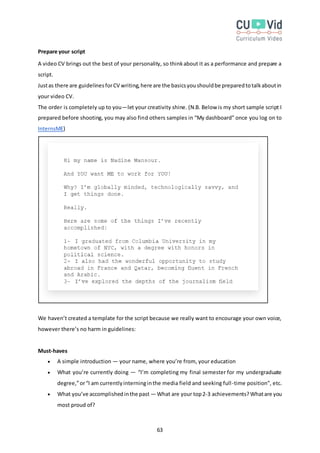 63
Prepare your script
A video CV brings out the best of your personality, so thinkabout it as a performance and prepare a
script.
Justas there are guidelinesforCV writing,here are the basicsyoushouldbe preparedtotalkaboutin
your video CV.
The order is completely up to you—let your creativity shine. (N.B. Below is my short sample script I
prepared before shooting, you may also find others samples in “My dashboard” once you log on to
InternsME)
We haven’t created a template for the script because we really want to encourage your own voice,
however there’s no harm in guidelines:
Must-haves
 A simple introduction — your name, where you’re from, your education
 What you’re currently doing — “I’m completing my final semester for my undergraduate
degree,”or“I am currentlyinterninginthe media field and seeking full-time position”, etc.
 What you’ve accomplishedinthe past — What are your top2-3 achievements? Whatare you
most proud of?
 