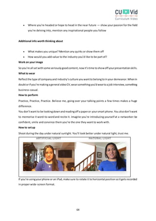 64
 Where you’re headed or hope to head in the near future — show your passion for the field
you’re delving into, mention any inspirational people you follow
Additional info worth thinking about
 What makes you unique? Mention any quirks or show them off
 How would you add value to the industry you’d like to be part of?
Work on your image
So you’re all setwithsome seriouslygoodcontent,now it’stime toshow off yourpresentationskills.
What to wear
Reflectthe type of companyand industry’sculture youwantto belongtoinyour demeanor.Whenin
doubtorif you’re makingageneral videoCV,wearsomethingyou’dweartoajobinterview,something
business-casual.
How to perform
Practice, Practice, Practice. Believe me, going over your talking points a few times makes a huge
difference.
You don’twant to be lookingdownandreadingoff a paperor yoursmart phone.You alsodon’twant
to memorise it word-to-wordand recite it. Imagine you’re introducing yourself at a networker: be
confident, smile and convince them you’re the one they want to work with.
How to setup
Shoot during the day under natural sunlight. You’ll look better under natural light, trust me.
If you’re usingyourphone or an iPad,make sure to rotate it to horizontal positionsoitgetsrecorded
in proper wide-screen format.
 