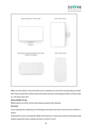 65
Make sure the camera is eye level when you’re shooting. You can do this by adjusting your tripod.
Don’thave a tripod?Get creative!Stacksome booksandhave somethingyourphone oriPadcanlean
on. Life hacks, they call it.
Some possible set-ups
Mobile phone à la selfie, Camera and tripod (or good friend), Webcam
Hit record
If your equipmentisreadyand you’re feelingyourverybest,thenthere’snotmuch more leftthan—
action!
Audioqualityisvery,veryimportant.Make sure the device isclosetoyour mouth.Ensuringthe sound
quality is good also means making sure there is silence “on set”.
 