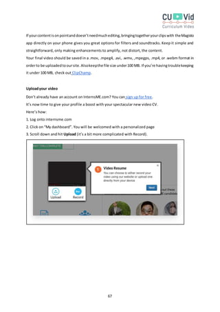 67
If yourcontentisonpointanddoesn’tneedmuchediting,bringingtogetheryourclipswith theMagisto
app directly on your phone gives you great options for filters and soundtracks. Keep it simple and
straightforward, only making enhancements to amplify, not distort, the content.
Your final video should be saved in a .mov, .mpeg4, .avi, .wmv, ,mpegps, .mp4, or .webm format in
orderto be uploadedtooursite.Alsokeepthe file size under100 MB. If you’re havingtroublekeeping
it under 100 MB, check out ClipChamp.
Uploadyour video
Don’t already have an account on InternsME.com? You can sign up for free.
It’s now time to give your profile a boost with your spectacular new video CV.
Here’s how:
1. Log onto internsme.com
2. Click on “My dashboard”. You will be welcomed with a personalized page
3. Scroll down and hit Upload (it’s a bit more complicated with Record).
 