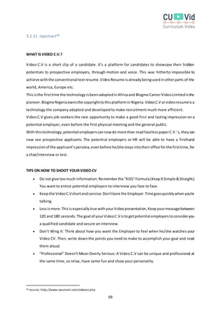 69
3.2.11 nyscmart46
WHAT IS VIDEO C.V.?
Video C.V is a short clip of a candidate. It’s a platform for candidates to showcase their hidden
potentials to prospective employers, through motion and voice. This was hitherto impossible to
achieve withthe conventional textresume.VideoResume isalreadybeingusedinotherparts of the
world, America, Europe etc.
This isthe firsttime the technologyisbeenadoptedinAfricaand Blogme CareerVideoLimitedisthe
pioneer.BlogmeNigeriaownsthe copyrighttothisplatforminNigeria.VideoC.V orvideoresumeisa
technology the company adopted and developed to make recruitment much more efficient.
Video C.V gives job seekers the rare opportunity to make a good first and lasting impression on a
potential employer, even before the first physical meeting and the general public.
With thistechnology,potential employerscannow do more than read facelesspaperC.V.’s,theycan
now see prospective applicants. The potential employers or HR will be able to have a firsthand
impressionof the applicant’spersona,evenbefore he/shestepsintotheiroffice forthe firsttime,for
a chat/interview or test.
TIPS ON HOW TO SHOOT YOUR VIDEO CV
 Do not give toomuch information:Rememberthe "KISS"Formula(KeepItSimple &Straight.)
You want to entice potential employers to interview you face to face.
 Keepthe VideoC.Vshortandconcise:Don'tbore the Employer.Timegoesquicklywhenyou're
talking.
 Lessismore:Thisis especiallytrue withyourVideopresentation,Keepyourmessagebetween
120 and 180 seconds.The goal of yourVideoC.V istogetpotential employerstoconsideryou
a qualified candidate and secure an interview.
 Don’t Wing It: Think about how you want the Employer to feel when he/she watches your
Video CV. Then, write down the points you need to make to accomplish your goal and read
them aloud.
 "Professional" Doesn’t Mean Overly Serious: A Video C.V can be unique and professional at
the same time, so relax, have some fun and show your personality.
46 Source:http://www.nyscmart.com/videocv.php
 
