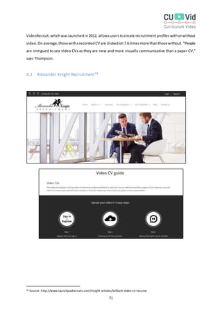 71
VideoRecruit,whichwaslaunchedin2012, allowsuserstocreate recruitmentprofileswithorwithout
video.Onaverage,thosewitharecordedCV are clickedon7.6timesmorethanthosewithout."People
are intrigued to see video CVs as they are new and more visually communicative than a paper CV,"
says Thompson.
4.2 Alexander Knight Recruitment48
48 Source:http://www.launchpadrecruits.com/insight-articles/brilliant-video-cv-resume
 