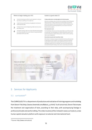 72
5 Services for Applicants
5.1 curriculostv49
The CURRICULOS.TV isa departmentof productionandrealizationof trainingprogramsandmarketing
fromStevenTob (http://www.steventob.com/#about_us.html). Toall concerned,StevenTobensures
the treatment and organization of texts, according to their data, with accompanying footage in
professionalstudioandcareful editing.The videoresumeswill be indexedinwww.curriculos.tv,anew
human capital valuation platform with exposure to national and international level.
49 Source:http://www.curriculos.tv/
 