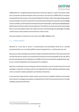 73
CURRICULOS.TV is A Digital Network Enhancement of Human Capital in a web environment, which
aims to promote and disseminate the skills of everyone.The activity of CURRICULOS.TV comprises
creatingprofessional resumes,writescriptdevelopment,filminginstudioandimage editing,graphics
andsounddesign.Ourjobistocreate thestructuredscriptaccordingtothe experienceandknowledge
of eachcandidate,performingandrecordingstudiowithteleprompter,exploringandhighlightingthe
addedvalue of communicationandoral expression.Thisplatformcanmeetsome of the workalready
done incurriculumoriginal videos,the modelcurriculumandvideodesign,the advantagesof holding
a video resume, what conditions to do and have a video resume.
They have 4 options of video CVs to sell, prices from 290€ to 490€ plus VAT.
5.2 meettherealme50
Welcome to a new way to recruit. If communication and presentation skills are an essential
requirement then our e-me video platform screens the good ones in…and the poor ones out!
Nowyoucan watchcandidatespresenttheiracademicandprofessional skillsintheirownwords,find
out why theywant to workfor you and whythey feel theyare the bestcandidate for the job. We’ve
beenpioneeringvideoCVsforjobseekerssince2007 andnow we’ve launchedastraightforward,easy-
to-use, structured application screening process for employers.
Now you can add video to your existing recruitment processesor use our hosted service for one-off
campaigns.3-questions,3-answers,eachonenolongerthan45-seconds.Nothingcomplicated,nopass
or fail, no research needed, jobseekers just talk about themselves.
In lesstime thanittakestodial a mobile number,youcanassessa candidate’sabilitytocommunicate
withcustomers,colleaguesandsuppliers.AlongwiththeirwrittenCVsyoucan getcloserto the right
candidate quickly and efficiently.
50 Source:https://www.meettherealme.co.uk/home/jobseekers
 