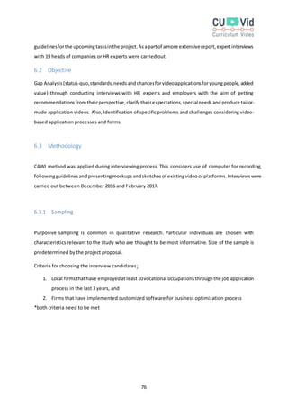 76
guidelinesforthe upcomingtasksinthe project.Asapartof amore extensivereport,expertinterviews
with 19 heads of companies or HR experts were carried out.
6.2 Objective
Gap Analysis(status-quo,standards,needsandchancesforvideoapplicationsforyoungpeople,added
value) through conducting interviews with HR experts and employers with the aim of getting
recommendationsfromtheirperspective,clarifytheirexpectations,specialneedsandproduce tailor-
made application videos. Also, Identification of specific problems and challenges considering video-
based application processes and forms.
6.3 Methodology
CAWI method was applied during interviewing process. This considers use of computer for recording,
followingguidelinesandpresentingmockupsandsketchesof existingvideocvplatforms.Interviewswere
carried out between December 2016 and February 2017.
6.3.1 Sampling
Purposive sampling is common in qualitative research. Particular individuals are chosen with
characteristics relevant to the study who are thought to be most informative. Size of the sample is
predetermined by the project proposal.
Criteria for choosing the interview candidates:
1. Local firmsthathave employedatleast10vocational occupationsthroughthe job application
process in the last 3 years, and
2. Firms that have implemented customized software for business optimization process
*both criteria need to be met
 