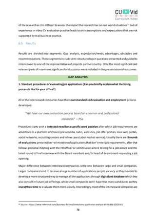 78
of the researchas it isdifficulttoassessthe impactthe researchhas onreal worldsituations52
Lackof
experience in video CV evaluation practice leads to only assumptions and expectations that are not
supported by real business practice.
6.5 Results
Results are divided into segments: Gap analysis, expectation/needs, advantages, obstacles and
recommendations.These segmentsinclude semi-structuredopenquestionspresentedandguidedto
interviewee by one of the representativesof projects partner country. Only the most significant and
relevantpartsof interviewssignificantfordiscussionwere includedinthe presentationof outcomes.
GAP ANALYSIS
1. Standard proceduresof evaluatingjob applications(Can you brieflyexplainwhat the hiring
process islike for your office?)
All of the interviewedcompanieshave their ownstandardizedevaluationand employment process
developed.
“We have our own evaluation process based on common and professional
standards” – P5a
Procedure starts with a detected need for a specific work position after which job requirements are
advertised in a platform of choice (press media, radio, websites, job offer portals, local web portals,
social networks,recruitingcentersandinfew casesLabor marketservice).Usuallythere are 3 rounds
of evaluations:preselection –eliminationof applicationsthatdon’tmeetjobrequirements,afterthat
follows personal meeting with the HR officer or commission where testing for a job occurs and the
latest round is final interview with the Board members and/or head of department requesting a job
opening.
Major difference between interviewed companies is the one between large and small companies.
Larger companies tend to receive a large number of applications per job vacancy so they neededto
developamore structuredwaytomanage allthe applicationsthrough digitalizeddatabase whichthey
also consult in future job offerings, while small companies don’t have that many candidates so they
investtheirtime to evaluate themmore closely.Interestingly,mostof the interviewedcompaniesare
52 Source: https://www.reference.com/business-finance/limitations-qualitative-analysis-b938c8bb3252b3c5
 