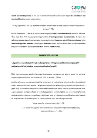 80
search specific key words as you can in written form and uncertain on would the candidates feel
comfortable about video presentation.
“In my experience I can say that I haven’t seen any tool that is really helpful in improving selection
process” – P1b
Onthe otherhand, 12 out of19 interviewedcompaniesor63,2 %see addedvalue inVideoCV format.
They state that first impression is important in detecting desirable characteristics, it makes the
selectionprocessfasterinearlystages,youcanestimateifthe personistruthful andmotivated,helps
centralize applicant database, encourages creativity, shows that the applicant is really interested in
the position and that it shows information beyond traditional CV.
EXPECTATIONS/NEEDS
4. Specificneedsdetectedthroughpast experiencesinthe processof traditional (paper) CV
applications.(What islacking in current applicationformat?)
Most common needs specified amongst interviewed companies are lack of space for personal
expression and difficulty to examine soft skills in written CV form.
Additionally, some companies stated that importance of motivational letter is underestimated as it
covers 3 essential issues: why me? whythis company? And whythis job position? and because it’s a
great way to differentiate yourself from other competitors when similar qualifications or work
experiences are compared. Proof of formal education is something that has been missing from job
application whenit comes to applicants withlower level of educationor qualification. Also, it would
be nice to have a chance to update or correct your CV ones it’s already submitted.
“more space for personal expression” – P5c
“…it would be useful to have a verification on declared information (diplomas,
recommendations...)”. – P5e
 