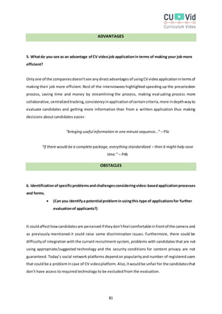 81
ADVANTAGES
5. Whatdo you see as an advantage ofCV videojob applicationin terms of making your job more
efficient?
Onlyone of the companiesdoesn’tsee anydirectadvantagesof usingCV videoapplicationintermsof
making their job more efficient. Rest of the interviewees highlighted speeding up the preselection
process, saving time and money by streamlining the process, making evaluating process more
collaborative,centralizedtracking,consistencyinapplicationof certaincriteria,more indepthwayto
evaluate candidates and getting more information than from a written application thus making
decisions about candidates easier.
“bringing useful information in one minute sequence…” – P5c
“If there would be a complete package, everything standardized – then it might help save
time.” – P4b
OBSTACLES
6. Identificationofspecificproblemsandchallengesconsideringvideo-basedapplicationprocesses
and forms.
 (Can you identifya potential problemin usingthis type of applicationsfor further
evaluationof applicants?)
It couldaffecthowcandidatesare perceivedif theydon’tfeel comfortable infrontof the camera and
as previously mentioned it could raise some discrimination issues. Furthermore, there could be
difficultyof integration with the currant recruitment system, problems with candidates that are not
using appropriate/suggested technology and the security conditions for content privacy are not
guaranteed. Today’s social network platforms dependon popularityand number of registeredusers
that could be a problemincase of CV videoplatform.Also,itwouldbe unfairfor the candidatesthat
don’t have access to required technology to be excluded from the evaluation.
 