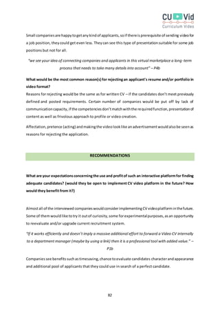 82
Small companiesare happytogetanykindof applicants,soif thereisprerequisite of sending videofor
a job position, theycould get even less. Theycan see this type of presentationsuitable for some job
positions but not for all.
“we see your idea of connecting companies and applicants in this virtual marketplace a long-term
process that needs to take many details into account” – P4b
What would be the most common reason(s) for rejectingan applicant's resume and/or portfolio in
video format?
Reasons for rejecting would be the same as for written CV – if the candidates don’t meet previously
defined and posted requirements. Certain number of companies would be put off by lack of
communicationcapacity,if the competenciesdon’tmatchwiththe requiredfunction,presentationof
content as well as frivolous approach to profile or video creation.
Affectation,pretence (acting) andmakingthe videolooklike anadvertisementwouldalsobe seenas
reasons for rejecting the application.
RECOMMENDATIONS
What are your expectationsconcerningthe use and profitof such an interactive platformfor finding
adequate candidates? (would they be open to implement CV video platform in the future? How
would they benefit from it?)
Almostall of the interviewed companieswouldconsiderimplementingCV videoplatforminthefuture.
Some of themwouldlike totry it outof curiosity,some forexperimentalpurposes,asan opportunity
to reevaluate and/or upgrade current recruitment system.
“If it works efficiently and doesn’t imply a massive additional effort to forward a Video CV internally
to a department manager (maybe by using a link) then it is a professional tool with added value.” –
P1b
Companiessee benefitssuchastimesaving,chance toevaluate candidates characterandappearance
and additional pool of applicants that they could use in search of a perfect candidate.
 