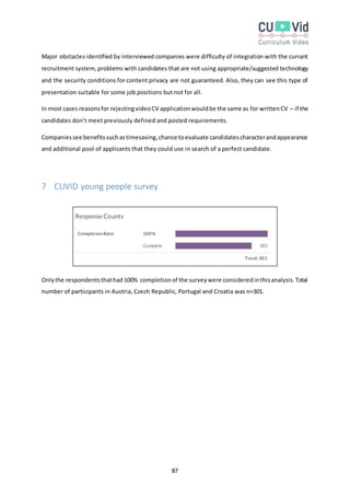 87
Major obstacles identified by interviewed companies were difficulty of integration with the currant
recruitment system, problems with candidates that are not using appropriate/suggested technology
and the security conditions for content privacy are not guaranteed. Also, they can see this type of
presentation suitable for some job positions but not for all.
In most cases reasonsfor rejectingvideoCV applicationwouldbe the same as for writtenCV – if the
candidates don’t meet previously defined and posted requirements.
Companiessee benefitssuchastimesaving,chance toevaluate candidatescharacterandappearance
and additional pool of applicants that they could use in search of a perfect candidate.
7 CUVID young people survey
Onlythe respondentsthathad100% completionof the surveywere consideredinthisanalysis.Total
number of participants in Austria, Czech Republic, Portugal and Croatia was n=301.
 