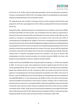 9
and from 25 to 29: 19.0%), while the oldest age group (60+) was the only group that recorded an
increase inunemployment in2015 (4.1%).The average numberof unemployedpersonsdecreasedin
all groups distinguished by the level of education as well.
The largest decrease was recorded in the group of persons with secondary education (three -year
programme:14.7%;four-yearprogramme:12.7%).In2015,unemploymentfellinall areasof economic
activity too.
Compared to 2014, substantial decreases in unemployment were recorded in construction (18.9%),
manufacturing (15.8%) and trade (13.7%), and unemployment also fell, albeit less significantly, in
financial and insurance activities (4.2%) and information and communication (5.4%). 2015 was also
marked by a decrease in unemployed persons in all counties. At the end of the year, 53.9% of
unemployed persons belonged to the category of short-term unemployed persons (unemployedfor
the periodof upto1year),whereas46.1% belongedtothe categoryof long-termunemployedpersons
(unemployedformore than1 year).Since durationof unemploymentgreatlydependsonthe levelof
education and decreasesproportionally with the increase in the same, persons with the lowest level
of education accounted for the largest share of long-term unemployed persons (69.2%), while the
smallest share of long-term unemployed persons was recorded in the group of persons with
undergraduate university and post-secondary non-university education (30.8%) and those with
graduate and post-graduate university or academy education (29.5%).
In 2015, the CES received202,468 noticesof jobopeningsfromemployers,i.e.32.5% more compared
to 2014. For the past six years, total employment of persons registered with the CES has been
increasing proportionally with the increase in workforce demand, recording annual employment
growth rates between 26.3% and 0.5%. Compared to 2014, the number of persons from the CES
register of unemployed persons who found employment increasedby 3.1% in 2015. In the course of
the year, a total of 232,499 personsfrom the CES registerof unemployedpersonswere employed,of
which 206,590 (88.9%) on a work contract basis and 25,909 (11.1%) on the basis of other business
activities (workplace training without a work contract, starting a company, craft or trade business,
temporaryservice contracts,etc.).Comparedto2014, employmentregulated onaworkcontractbasis
increased by 1.4%, while the number of persons employed on the basis of other business activities
increasedby19.2%.In2015, 41,467 personsfoundseasonal employment,accountingfor20.1% of the
total numberof personsfrom the CES registerwhowere employedin 2015 on a workcontract basis.
Compared to 2014, the total number of seasonal workers increased by 1,130 or 2.8%.
 