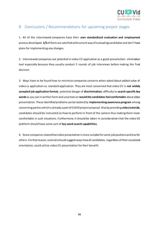 94
8 Conclusions / Recommendations for upcoming project stages
1. All of the interviewed companies have their own standardized evaluation and employment
processdeveloped. 1/3of themare satisfiedwithcurrentwayof evaluatingcandidatesand don’thave
plans for implementing any changes.
2. Interviewed companies see potential in video CV application as a good preselection- elimination
tool especially because they usually conduct 3 rounds of job interviews before making the final
decision.
3. Ways have to be found how to minimize companies concerns when asked about added value of
video cv application vs. standard application. They are most concerned that video CV is not widely
accepted job application format, potential danger of discrimination, difficulty to search specific key
wordsas youcaninwrittenformanduncertainon wouldthe candidatesfeelcomfortable aboutvideo
presentation.These identifiedproblemscanbe tackledby implementingawarenessprogram among
concerningpartieswhichisalreadyapartof CUVIDprojectproposal.Alsobyprovidingvideotutorials,
candidates should be instructed on how to perform in front of the camera thus making them more
comfortable in such situations. Furthermore,it should be taken in consideration that the video CV
platform should have some sort of key word search capabilities.
4. Some companiesstatedthatvideopresentationismore suitableforsome jobpositionsandlessfor
others.Forthatreason,tutorialsshouldsuggestwayshowall candidates, regardlessof theirvocational
orientation, could utilize video CV presentation for their benefit.
 