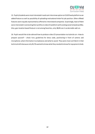 97
15. Pupils/studentswere mostinterestedinwebcaminterviewsoptiononCUVIDwebplatformasan
added feature as well as possibility of uploading motivational letter for job position. Other offered
features were equally represented as offered to interviewed companies. Surprisingly, least of them
were interestedinconnectingtheirprofile onvideoCV platformwithexistingsocial networkprofiles.
Also, geo-location based feature is not among favorites, only 38,6% see it as desirable add-on.
16. Pupils would like to be advised how to produce video CV presentation via tutorials on: «how to
prepare yourself – check list»; guidelines for dress code, positioning in front of camera and
microphone; what information to emphasize and what to avoid. They were most confident in their
technical skillsbecause only45,7%wantedto know what theyneededtoknow for equipmentcheck.
 