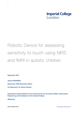 1




Robotic Device for assessing
sensitivity to touch using NIRS
and fMRI in autistic children


September 2012


Jeanne PIGASSOU

Supervisor: PHD Alessandro Allievi

Co-Supervisor: Pr. Etienne Burdet



Submitted in partial fulfilment of the requirements for the award of MSc in Biomedical
Engineering and the Diploma of the Imperial College

Abstract



Imperial College London                                               jeanne.pigassou11@imperial.ac.uk
 