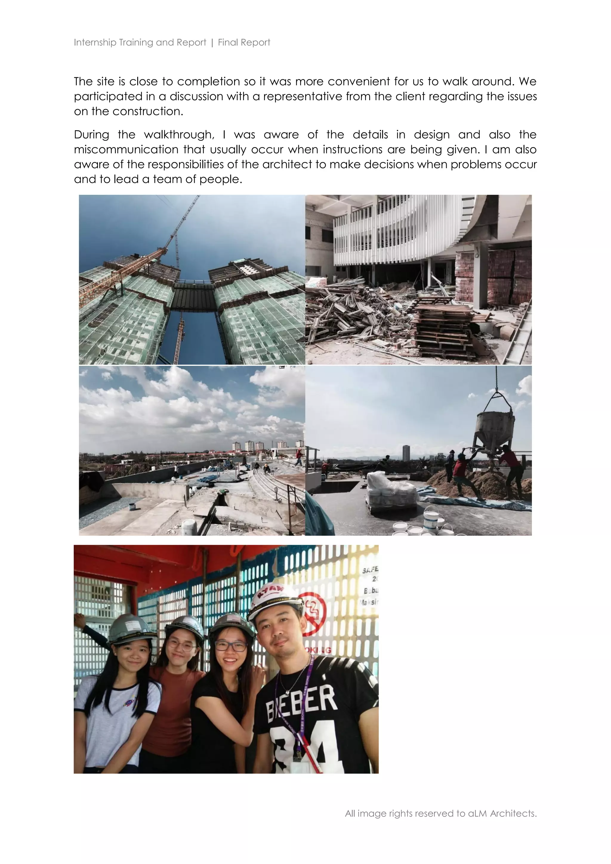 Internship Training and Report | Final Report
All image rights reserved to aLM Architects.
The site is close to completion so it was more convenient for us to walk around. We
participated in a discussion with a representative from the client regarding the issues
on the construction.
During the walkthrough, I was aware of the details in design and also the
miscommunication that usually occur when instructions are being given. I am also
aware of the responsibilities of the architect to make decisions when problems occur
and to lead a team of people.
 