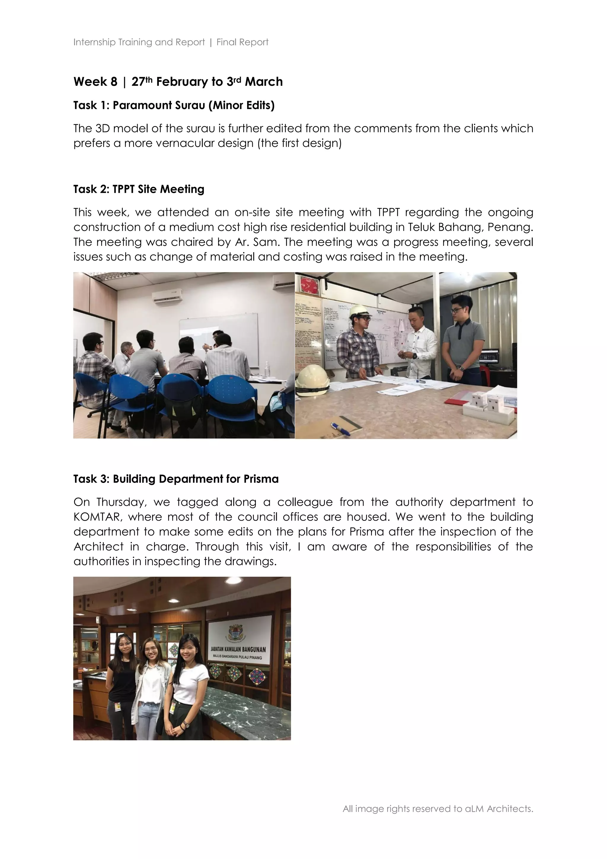 Internship Training and Report | Final Report
All image rights reserved to aLM Architects.
Week 8 | 27th February to 3rd March
Task 1: Paramount Surau (Minor Edits)
The 3D model of the surau is further edited from the comments from the clients which
prefers a more vernacular design (the first design)
Task 2: TPPT Site Meeting
This week, we attended an on-site site meeting with TPPT regarding the ongoing
construction of a medium cost high rise residential building in Teluk Bahang, Penang.
The meeting was chaired by Ar. Sam. The meeting was a progress meeting, several
issues such as change of material and costing was raised in the meeting.
Task 3: Building Department for Prisma
On Thursday, we tagged along a colleague from the authority department to
KOMTAR, where most of the council offices are housed. We went to the building
department to make some edits on the plans for Prisma after the inspection of the
Architect in charge. Through this visit, I am aware of the responsibilities of the
authorities in inspecting the drawings.
 