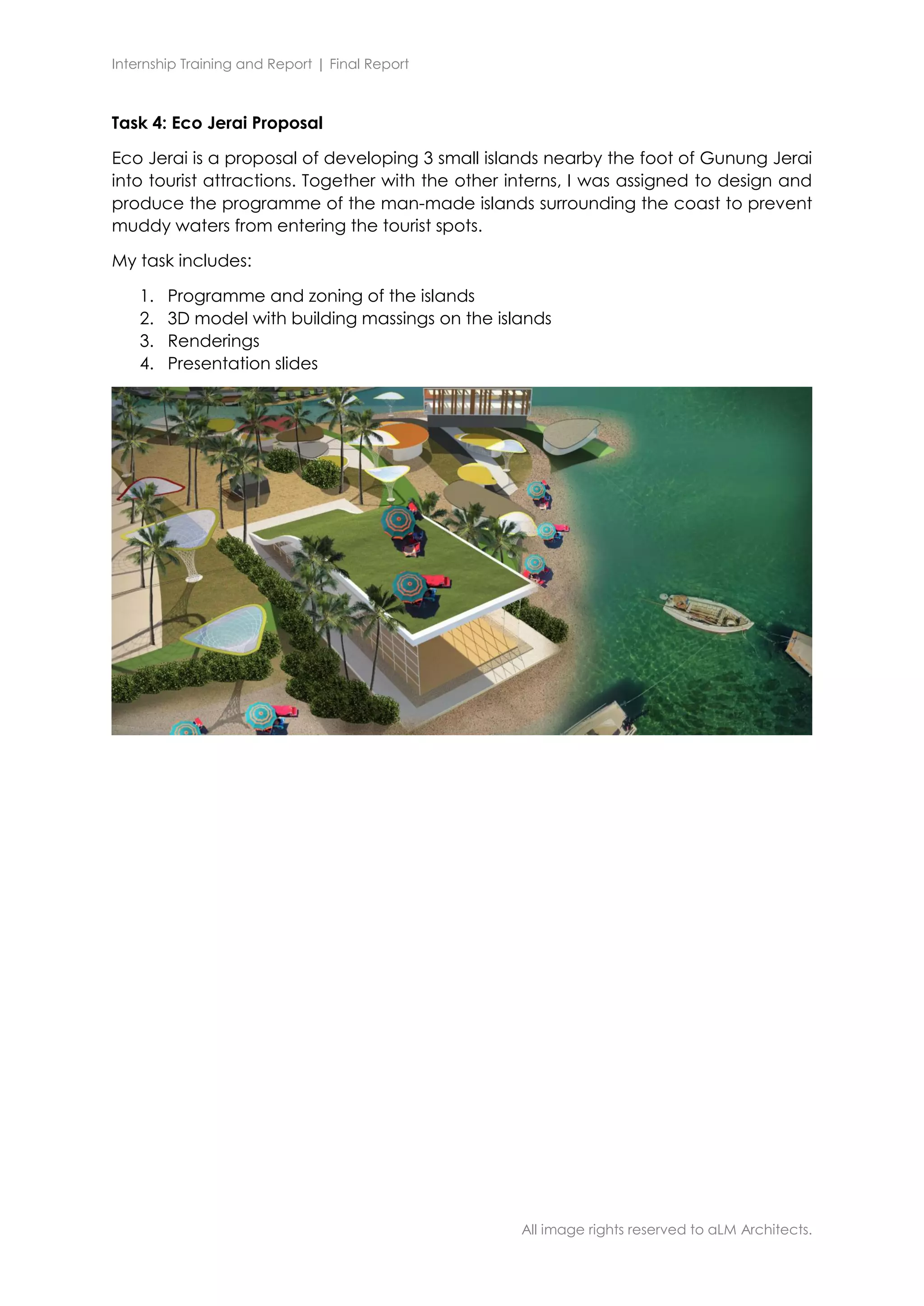 Internship Training and Report | Final Report
All image rights reserved to aLM Architects.
Task 4: Eco Jerai Proposal
Eco Jerai is a proposal of developing 3 small islands nearby the foot of Gunung Jerai
into tourist attractions. Together with the other interns, I was assigned to design and
produce the programme of the man-made islands surrounding the coast to prevent
muddy waters from entering the tourist spots.
My task includes:
1. Programme and zoning of the islands
2. 3D model with building massings on the islands
3. Renderings
4. Presentation slides
 