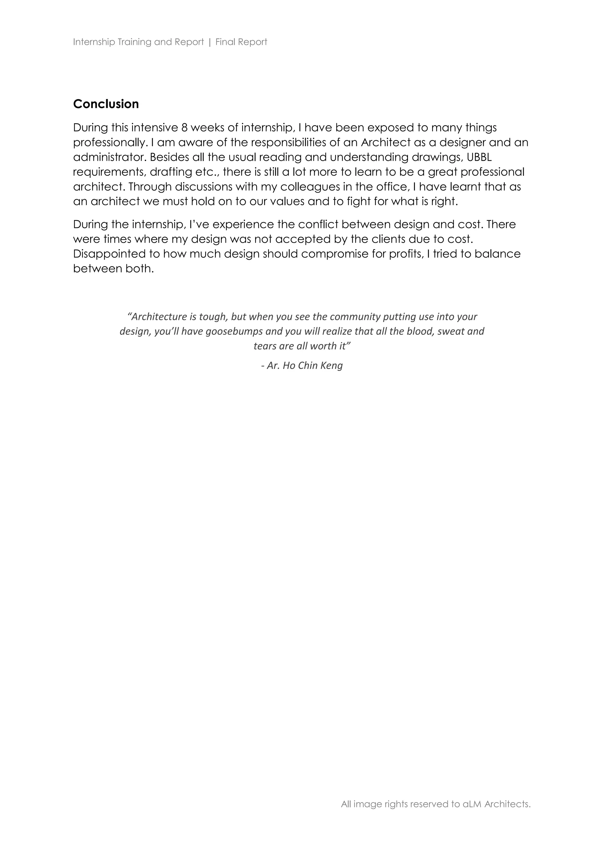 Internship Training and Report | Final Report
All image rights reserved to aLM Architects.
Conclusion
During this intensive 8 weeks of internship, I have been exposed to many things
professionally. I am aware of the responsibilities of an Architect as a designer and an
administrator. Besides all the usual reading and understanding drawings, UBBL
requirements, drafting etc., there is still a lot more to learn to be a great professional
architect. Through discussions with my colleagues in the office, I have learnt that as
an architect we must hold on to our values and to fight for what is right.
During the internship, I’ve experience the conflict between design and cost. There
were times where my design was not accepted by the clients due to cost.
Disappointed to how much design should compromise for profits, I tried to balance
between both.
“Architecture is tough, but when you see the community putting use into your
design, you’ll have goosebumps and you will realize that all the blood, sweat and
tears are all worth it”
- Ar. Ho Chin Keng
 