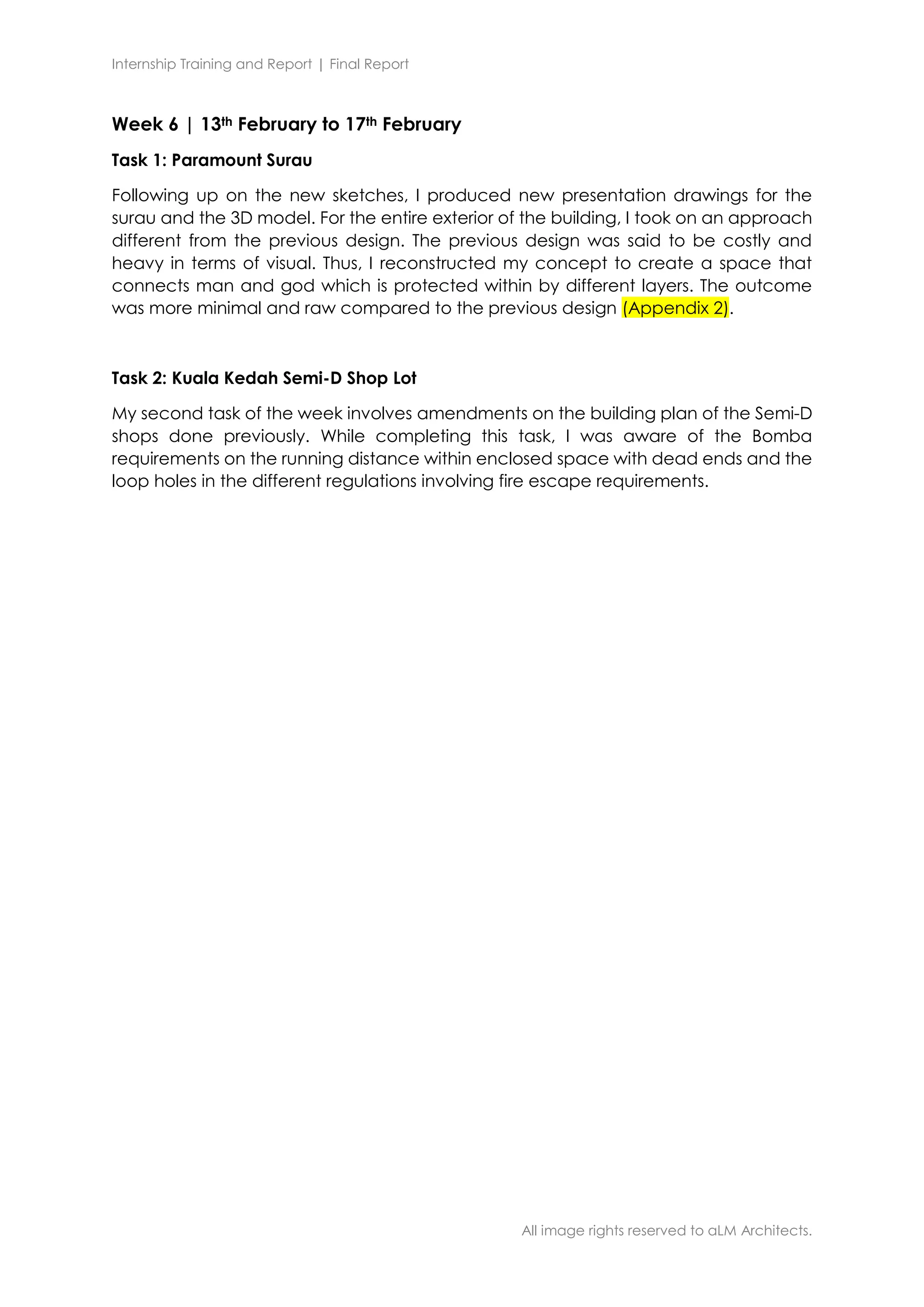 Internship Training and Report | Final Report
All image rights reserved to aLM Architects.
Week 6 | 13th February to 17th February
Task 1: Paramount Surau
Following up on the new sketches, I produced new presentation drawings for the
surau and the 3D model. For the entire exterior of the building, I took on an approach
different from the previous design. The previous design was said to be costly and
heavy in terms of visual. Thus, I reconstructed my concept to create a space that
connects man and god which is protected within by different layers. The outcome
was more minimal and raw compared to the previous design (Appendix 2).
Task 2: Kuala Kedah Semi-D Shop Lot
My second task of the week involves amendments on the building plan of the Semi-D
shops done previously. While completing this task, I was aware of the Bomba
requirements on the running distance within enclosed space with dead ends and the
loop holes in the different regulations involving fire escape requirements.
 