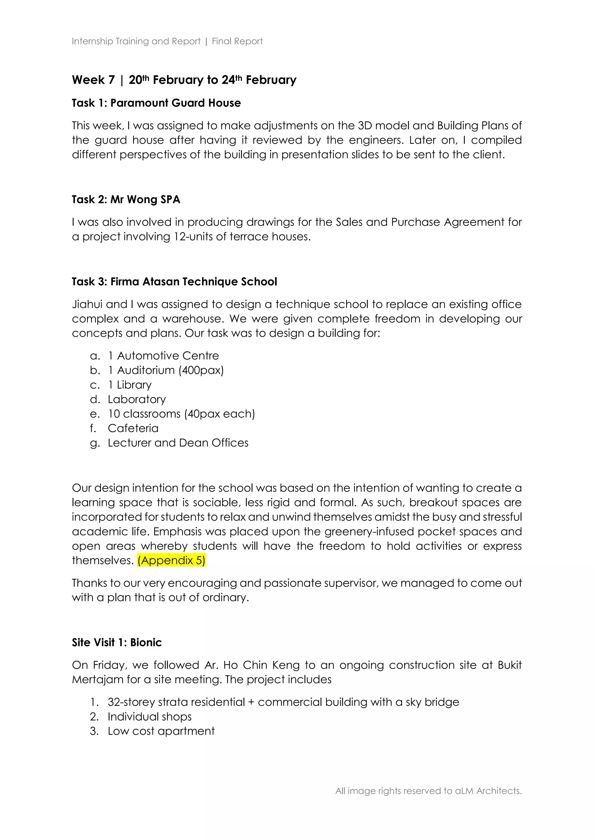 Internship Training and Report | Final Report
All image rights reserved to aLM Architects.
Week 7 | 20th February to 24th February
Task 1: Paramount Guard House
This week, I was assigned to make adjustments on the 3D model and Building Plans of
the guard house after having it reviewed by the engineers. Later on, I compiled
different perspectives of the building in presentation slides to be sent to the client.
Task 2: Mr Wong SPA
I was also involved in producing drawings for the Sales and Purchase Agreement for
a project involving 12-units of terrace houses.
Task 3: Firma Atasan Technique School
Jiahui and I was assigned to design a technique school to replace an existing office
complex and a warehouse. We were given complete freedom in developing our
concepts and plans. Our task was to design a building for:
a. 1 Automotive Centre
b. 1 Auditorium (400pax)
c. 1 Library
d. Laboratory
e. 10 classrooms (40pax each)
f. Cafeteria
g. Lecturer and Dean Offices
Our design intention for the school was based on the intention of wanting to create a
learning space that is sociable, less rigid and formal. As such, breakout spaces are
incorporated for students to relax and unwind themselves amidst the busy and stressful
academic life. Emphasis was placed upon the greenery-infused pocket spaces and
open areas whereby students will have the freedom to hold activities or express
themselves. (Appendix 5)
Thanks to our very encouraging and passionate supervisor, we managed to come out
with a plan that is out of ordinary.
Site Visit 1: Bionic
On Friday, we followed Ar. Ho Chin Keng to an ongoing construction site at Bukit
Mertajam for a site meeting. The project includes
1. 32-storey strata residential + commercial building with a sky bridge
2. Individual shops
3. Low cost apartment
 