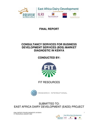 FINAL REPORT




           CONSULTANCY SERVICES FOR BUSINESS
           DEVELOPMENT SERVICES (BDS) MARKET
                  DIAGNOSTIC IN KENYA

                                   CONDUCTED BY:




                                   FIT RESOURCES




                SUBMITTED TO:
EAST AFRICA DAIRY DEVELOPMENT (EADD) PROJECT

FINAL REPORT FOR BDS DIAGNOSTIC IN KENYA           1
FIT RESOURCES JANUARY 2009
 