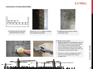 8. Plaster & skim coating
• Apply the plaster in a smooth layer over the
brick wall. The plaster will need to dry before
you can apply a second coating. Make the
second coating thinner than the first coating.
Once the second layer of plaster has dried, you
should add a finish and water trowel.
• Smooth over rough or damaged walls with a
skim coat of mud, applied with a special
squeegee knife.
Plump line is on a weight to ensure
the verticality of brickwork.
6.Continue with the next level
when the first row is done.
7. Repeat the same action until the
brick wall is done.
LAIYIKXIN0323388
5.3 WALL
Construction of Cement Brick Walls
29
 