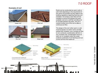 7.0 ROOF
TANWEIZHEN0318560
Flat roof
Shed roof
Gable roof
Hip roof
Examples of roof
Roofs can be constructed as warm roofs or
cold roofs depending on the requirement of
the owner and architect as they relate to the
building regulations regarding heat loss and
insulation. Put simply a warm flat roof has
insulation of some kind packed into every
available void and a cold flat roof allows air
to circulate between the joists. This air is
vented at either end of the roof to allow a
continuous air flow.
The design of the roof, either warm or cold,
must be precise. If a warm roof is not fully
packed with insulation, yet a constant air flow
is not a achieved, condensation will form in
any unvented void. Condensation forms as
warm air (in insulated voids) hits cooler
surfaces (underside of roof decking) and can
rot the roof from the inside out.
39
 