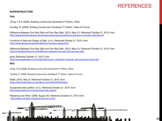 48
SUPERSTRUCTURE
Slab
Ching. F.D.K (2008). Building Construction Illustrated 4th Edition. Wiley
Chudley, R. (2008). Building Construction Handbook 7th Edition. Taylor & Francis
Difference Between One Way Slab and Two Way Slab. (2013, May 31). Retrieved October 21, 2015. from
http://www.familyhandyman.com/masonry/pouring-concrete/form-and-pour-a-concrete-slab/view-all
Functions of Slab and Design of Slab. (n.d.). Retrieved October 21, 2015. from
http://www.aboutcivil.org/slab-definition-functions-design.html
Difference Between One Way Slab and Two Way Slab. (2013, May 31). Retrieved October 21, 2015. from
http://civilengineersforum.com/difference-between-one-way-slab-two-way-slab/
(n.d.). Retrieved October 21, 2015. from
http://www.goldenbay.co.nz/media/1821/ccanz_residential_concrete_slab-on-ground_floors.pdf
Wall
Ching. F.D.K (2008). Building Construction Illustrated 4th Edition. Wiley
Chudley, R. (2008). Building Construction Handbook 7th Edition. Taylor & Francis
Walls. (2012, May 4). Retrieved October 21, 2015. from
https://technicalstudiescsm.wordpress.com/2012/05/04/walls/
Suspended slab subfloor. (n.d.). Retrieved October 21, 2015. from
http://www.build.com.au/suspended-slab-subfloor
Plastering over Brick. (2006, August 30). Retrieved October 21, 2015. from
http://www.onlinetips.org/plastering-over-brick/
REFERENCES
 