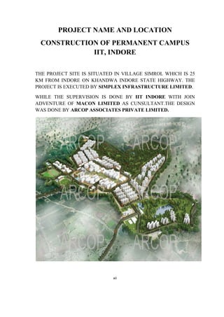 xii
PROJECT NAME AND LOCATION
CONSTRUCTION OF PERMANENT CAMPUS
IIT, INDORE
THE PROJECT SITE IS SITUATED IN VILLAGE SIMROL WHICH IS 25
KM FROM INDORE ON KHANDWA INDORE STATE HIGHWAY. THE
PROJECT IS EXECUTED BY SIMPLEX INFRASTRUCTURE LIMITED.
WHILE THE SUPERVISION IS DONE BY IIT INDORE WITH JOIN
ADVENTURE OF MACON LIMITED AS CUNSULTANT.THE DESIGN
WAS DONE BY ARCOP ASSOCIATES PRIVATE LIMITED.
 