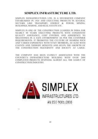 xiii
SIMPLEX INFRASTURCTURE LTD.
SIMPLEX INFRASTRUCTURES LTD. IS A DIVERSIFIED COMPANY
ESTABLISHED IN 1924 AND EXECUTING PROJECTS IN SEVERAL
SECTORS LIKE TRANSPORT, ENERGY & POWER, MINING,
BUILDINGS, MARINE, AND REAL ESTATE ETC.
SIMPLEX IS ONE OF THE CONSTRUCTION LEADERS IN INDIA FOR
NEARLY 90 YEARS EXECUTING PROJECTS WITH CONSISTENT
QUALITY ASSURANCE, COST CONTROL AND ADHERENCE TO
MILESTONES IN A SAFE ENVIRONMENT AS PER THE CUSTOMER
REQUIREMENTS. IT PROMOTES THE CULTURE OF SHARING RICH
AND VARIED EXPERIENCE WITH STAFF MEMBERS, AS ALSO WITH
CLIENTS AND THEREBY BENEFITS AND HELPS THE GROWTH OF
THE CONSTRUCTION FRATERNITY AND SOCIETY AT LARGE.
THE COMPANY HAS BEEN CLOSELY ASSOCIATED WITH THE
COUNTRY’S INFRASTRUCTURE BUILDING WITH OVER 2600
COMPLETED PROJECTS SPANNING ALMOST ALL THE GAMUT OF
CONSTRUCTION INDUSTRY.
.
 
