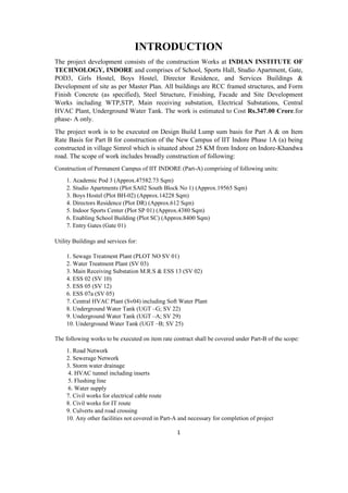 1
INTRODUCTION
The project development consists of the construction Works at INDIAN INSTITUTE OF
TECHNOLOGY, INDORE and comprises of School, Sports Hall, Studio Apartment, Gate,
POD3, Girls Hostel, Boys Hostel, Director Residence, and Services Buildings &
Development of site as per Master Plan. All buildings are RCC framed structures, and Form
Finish Concrete (as specified), Steel Structure, Finishing, Facade and Site Development
Works including WTP,STP, Main receiving substation, Electrical Substations, Central
HVAC Plant, Underground Water Tank. The work is estimated to Cost Rs.347.00 Crore.for
phase- A only.
The project work is to be executed on Design Build Lump sum basis for Part A & on Item
Rate Basis for Part B for construction of the New Campus of IIT Indore Phase 1A (a) being
constructed in village Simrol which is situated about 25 KM from Indore on Indore-Khandwa
road. The scope of work includes broadly construction of following:
Construction of Permanent Campus of IIT INDORE (Part-A) comprising of following units:
1. Academic Pod 3 (Approx.47582.73 Sqm)
2. Studio Apartments (Plot SA02 South Block No 1) (Approx.19565 Sqm)
3. Boys Hostel (Plot BH-02) (Approx.14228 Sqm)
4. Directors Residence (Plot DR) (Approx.612 Sqm)
5. Indoor Sports Center (Plot SP 01) (Approx.4380 Sqm)
6. Enabling School Building (Plot SC) (Approx.8400 Sqm)
7. Entry Gates (Gate 01)
Utility Buildings and services for:
1. Sewage Treatment Plant (PLOT NO SV 01)
2. Water Treatment Plant (SV 03)
3. Main Receiving Substation M.R.S & ESS 13 (SV 02)
4. ESS 02 (SV 10)
5. ESS 05 (SV 12)
6. ESS 07a (SV 05)
7. Central HVAC Plant (Sv04) including Soft Water Plant
8. Underground Water Tank (UGT –G; SV 22)
9. Underground Water Tank (UGT –A; SV 29)
10. Underground Water Tank (UGT –B; SV 25)
The following works to be executed on item rate contract shall be covered under Part-B of the scope:
1. Road Network
2. Sewerage Network
3. Storm water drainage
4. HVAC tunnel including inserts
5. Flushing line
6. Water supply
7. Civil works for electrical cable route
8. Civil works for IT route
9. Culverts and road crossing
10. Any other facilities not covered in Part-A and necessary for completion of project
 