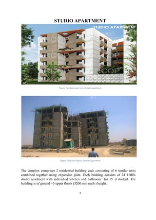 3
STUDIO APARTMENT
Figure 3 architectural view of studio apartment
Figure 4 execution phase of studio apartment
The complex comprises 2 residential building each consisting of 6 similar units
combined together using expansion joint. Each building consists of 24 1BHK
studio apartment with individual kitchen and bathroom for Ph d student. The
building is of ground +5 upper floors (3200 mm each ) height.
 