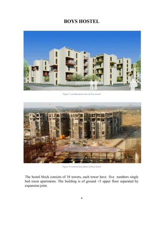 4
BOYS HOSTEL
Figure 5 architectural view of boys hostel
Figure 6 construction phase of boys hostel
The hostel block consists of 18 towers, each tower have five numbers single
bed room apartments. The building is of ground +5 upper floor separated by
expansion joint.
 
