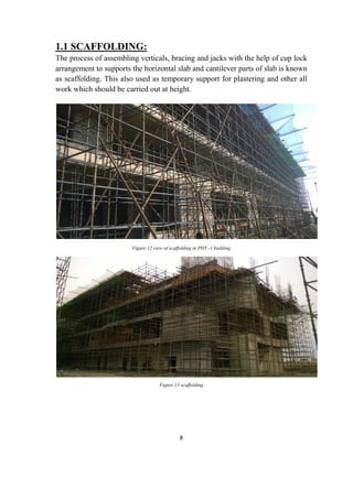 8
1.1 SCAFFOLDING:
The process of assembling verticals, bracing and jacks with the help of cup lock
arrangement to supports the horizontal slab and cantilever parts of slab is known
as scaffolding. This also used as temporary support for plastering and other all
work which should be carried out at height.
Figure 12 view of scaffolding in PHY -1 building
Figure 13 scaffolding
 