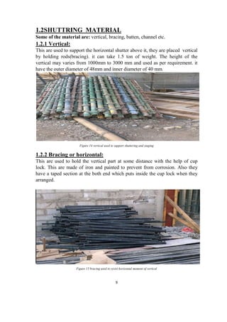 9
1.2SHUTTRING MATERIAL
Some of the material are: vertical, bracing, batten, channel etc.
1.2.1 Vertical:
This are used to support the horizontal shutter above it, they are placed vertical
by holding rods(bracing). it can take 1.5 ton of weight. The height of the
vertical may varies from 1000mm to 3000 mm and used as per requirement. it
have the outer diameter of 48mm and inner diameter of 40 mm.
Figure 14 vertical used to support shuttering and staging
1.2.2 Bracing or horizontal:
This are used to hold the vertical part at some distance with the help of cup
lock. This are made of iron and painted to prevent from corrosion. Also they
have a taped section at the both end which puts inside the cup lock when they
arranged.
Figure 15 bracing used to resist horizontal moment of vertical
 