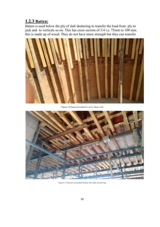 10
1.2.3 Batten:
Batten is used below the ply of slab shuttering to transfer the load from ply to
jack and to verticals so on. This has cross section of 3:4 i.e. 75mm to 100 mm.
this is made up of wood. They do not have more strength but they can transfer
Figure 16 batten provided at curve shear wall
Figure 17 batten provided below the slab shuttering
 