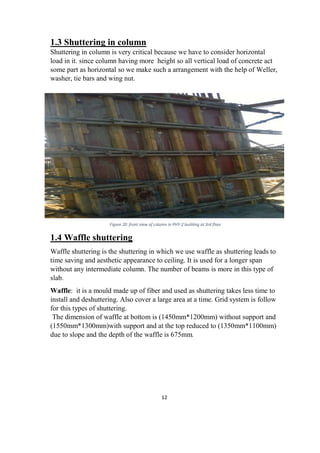 12
1.3 Shuttering in column
Shuttering in column is very critical because we have to consider horizontal
load in it. since column having more height so all vertical load of concrete act
some part as horizontal so we make such a arrangement with the help of Weller,
washer, tie bars and wing nut.
1.4 Waffle shuttering
Waffle shuttering is the shuttering in which we use waffle as shuttering leads to
time saving and aesthetic appearance to ceiling. It is used for a longer span
without any intermediate column. The number of beams is more in this type of
slab.
Waffle: it is a mould made up of fiber and used as shuttering takes less time to
install and deshuttering. Also cover a large area at a time. Grid system is follow
for this types of shuttering.
The dimension of waffle at bottom is (1450mm*1200mm) without support and
(1550mm*1300mm)with support and at the top reduced to (1350mm*1100mm)
due to slope and the depth of the waffle is 675mm.
Figure 20 front view of column in PHY-2 building at 3rd floor
 