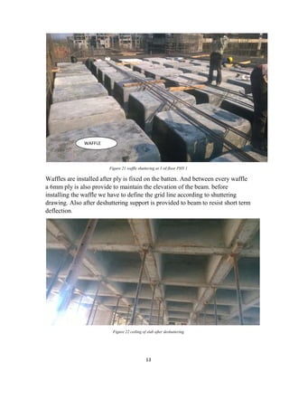 13
Figure 21 waffle shuttering at 3 rd floor PHY 1
Waffles are installed after ply is fixed on the batten. And between every waffle
a 6mm ply is also provide to maintain the elevation of the beam. before
installing the waffle we have to define the grid line according to shuttering
drawing. Also after deshuttering support is provided to beam to resist short term
deflection.
Figure 22 ceiling of slab after deshuttering
WAFFLE
 