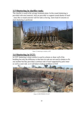 14
1.5 Shuttering in clarifier tank:
The clarifier is used in the sewage treatment plant. In this round shuttering is
provided with steel material. Jack are provided to support round shutter of steel
. since this is round concrete wall for tank so having more load of concrete so
steel shuttering is preferred.
Figure 23 shuttering in clarifier at STP
1.6 Shuttering in UGT:
In UGT shuttering is done similar to used in column or shear wall of the
building but only the difference is that here tie rods are not used in shutter to fix
one another but they provided a continue rods of steel supported by jacks inner
as well as outer side. so it will help to leakage problem in UGT
Figure 24 SHUTTERING IN UGT
 
