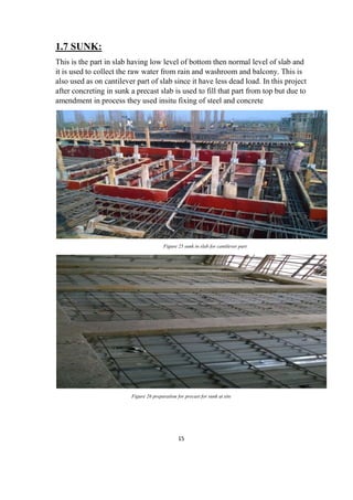 15
1.7 SUNK:
This is the part in slab having low level of bottom then normal level of slab and
it is used to collect the raw water from rain and washroom and balcony. This is
also used as on cantilever part of slab since it have less dead load. In this project
after concreting in sunk a precast slab is used to fill that part from top but due to
amendment in process they used insitu fixing of steel and concrete
Figure 25 sunk in slab for cantilever part
Figure 26 preparation for precast for sunk at site
 