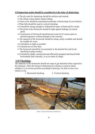16
1.8 Important point should be considered at the time of shuttering:
 The ply used for shuttering should be uniform and smooth.
 The oiling is done before shutter fitting.
 Clear cover should be maintained uniformly with the help of cover blocks.
 Plum bob should be used to vertical checking.
 It should be strong enough to withstand all types of dead and live loads.
 The joints in the formwork should be tight against leakage of cement
grout.
 Construction of formwork should permit removal of various parts in
desired sequences without damage to the concrete.
 The material of the formwork should be cheap, easily available and should
be suitable for reuse.
 It should be as light as possible.
 It should rest on firm base.
 The formwork should be set accurately to the desired line and levels
should have plane surface.
 It should be rigidly constructed and efficiently propped and braced both
horizontally and vertically, so as to retain its shape.
1.9 Checking:
The material of the formwork should not warp or get distorted when exposed to
the elements. After the fixing of shuttering for column we need to check
whether it is in correct position according to drawing. For that we have two
checks at site.
1. Horizontal checking 2. Vertical checking
Figure 27 ply for shuttering of standard size
 